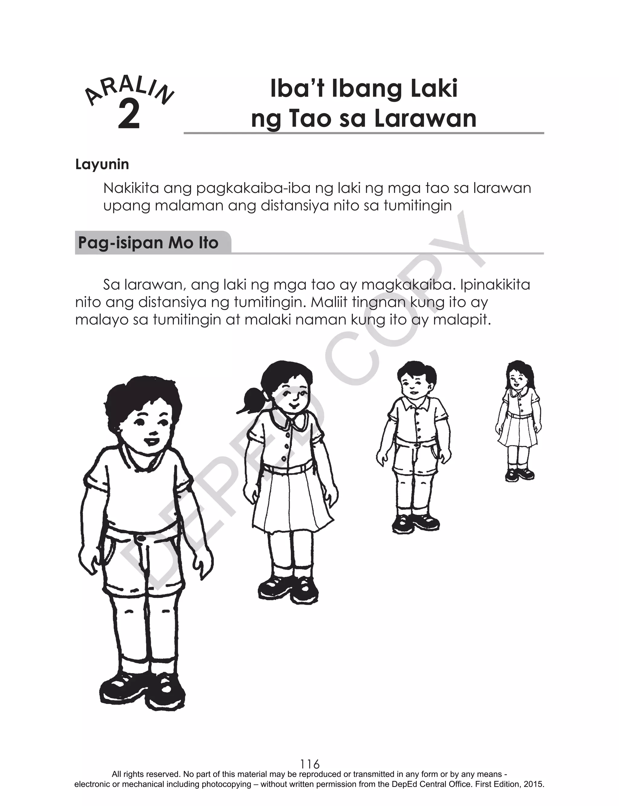 D
EPED
C
O
PY
116
ARALIN
2
Iba’t Ibang Laki
ng Tao sa Larawan
Layunin
Nakikita ang pagkakaiba-iba ng laki ng mga tao sa larawan
upang malaman ang distansiya nito sa tumitingin
Pag-isipan Mo Ito
Sa larawan, ang laki ng mga tao ay magkakaiba. Ipinakikita
nito ang distansiya ng tumitingin. Maliit tingnan kung ito ay
malayo sa tumitingin at malaki naman kung ito ay malapit.
All rights reserved. No part of this material may be reproduced or transmitted in any form or by any means -
electronic or mechanical including photocopying – without written permission from the DepEd Central Office. First Edition, 2015.
 