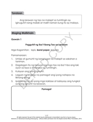D
EPED
C
O
PY
117
Tandaan
Ang larawan ng tao na malapit sa tumitingin ay
iginuguhit nang malaki at maliit naman kung ito ay malayo.
Maging Malikhain
Gawain 1
Pagguhit ng Iba’t Ibang Tao sa Larawan
Mga Kagamitan:	 lapis, bond paper, krayola
Pamamaraan:
1.	 Umisip at gumuhit ng isang lugar na malapit sa sakahan o
taniman.
2.	 Dagdagan ito ng larawan ng mga tao na iba’t iba ang laki
ayon sa layo o distansiya ng tumitingin.
3.	 Kulayan ang iyong iginuhit.
4.	 Lagyan ng angkop na pamagat ang iyong natapos na
likhang-sining.
5.	 Ipakita mo ito sa iyong mga kaklase at isalaysay ang tungkol
sa iyong iginuhit na larawan.
Pamagat
All rights reserved. No part of this material may be reproduced or transmitted in any form or by any means -
electronic or mechanical including photocopying – without written permission from the DepEd Central Office. First Edition, 2015.
 