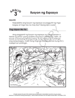D
EPED
C
O
PY
119
ARALIN
3 Ilusyon ng Espasyo
Layunin
Naipakikita ang ilusyon ng espasyo sa pagguhit ng mga
bagay at mga tao na may iba’t ibang laki o sukat
Pag-isipan Mo Ito
Ang paggamit ng ilusyon ng espasyo ay isang paraan o
teknik ng pintor upang ipakita ang layo o distansiya, lalim, at
lawak sa kaniyang likhang-sining. Kung malayo sa tumitingin
ang isang bagay, maliit itong tingnan. Malaki naman kung ito’y
malapit sa tumitingin.
All rights reserved. No part of this material may be reproduced or transmitted in any form or by any means -
electronic or mechanical including photocopying – without written permission from the DepEd Central Office. First Edition, 2015.
 