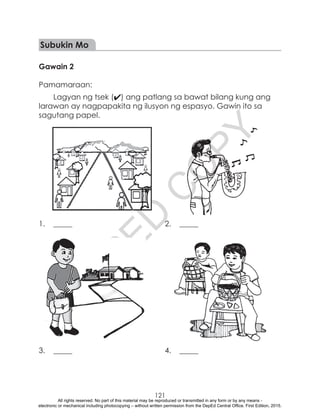 D
EPED
C
O
PY
121
Subukin Mo
Gawain 2
Pamamaraan:
Lagyan ng tsek (4) ang patlang sa bawat bilang kung ang
larawan ay nagpapakita ng ilusyon ng espasyo. Gawin ito sa
sagutang papel.
1.	_____	 2.	_____
3.	_____	 4.	_____
All rights reserved. No part of this material may be reproduced or transmitted in any form or by any means -
electronic or mechanical including photocopying – without written permission from the DepEd Central Office. First Edition, 2015.
 