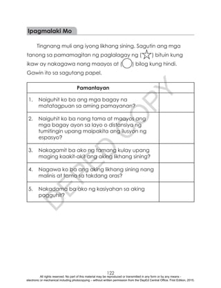 D
EPED
C
O
PY
122
Ipagmalaki Mo
Tingnang muli ang iyong likhang sining. Sagutin ang mga
tanong sa pamamagitan ng paglalagay ng ( ) bituin kung
ikaw ay nakagawa nang maayos at ( ) bilog kung hindi.
Gawin ito sa sagutang papel.
Pamantayan
1.	 Naiguhit ko ba ang mga bagay na
matatagpuan sa aming pamayanan?
2.	 Naiguhit ko ba nang tama at maayos ang
mga bagay ayon sa layo o distansiya ng
tumitingin upang maipakita ang ilusyon ng
espasyo?
3.	 Nakagamit ba ako ng tamang kulay upang
maging kaakit-akit ang aking likhang sining?
4.	 Nagawa ko ba ang aking likhang sining nang
malinis at tama sa takdang oras?
5.	 Nakadama ba ako ng kasiyahan sa aking
pagguhit?
All rights reserved. No part of this material may be reproduced or transmitted in any form or by any means -
electronic or mechanical including photocopying – without written permission from the DepEd Central Office. First Edition, 2015.
 