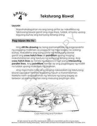 D
EPED
C
O
PY
123
ARALIN
4 Teksturang Biswal
Layunin
Napahahalagahan na ang isang pintor ay nakalilikha ng
teksturang biswal gamit ang mga linya, tuldok, at kulay upang
bigyang buhay ang kaniyang likhang sining
Pag-isipan Mo Ito
Ang still life drawing ay isang pamamaraan ng pagpapakita
ng pagiging malikhain sa pagguhit ng mga bagay na walang
buhay. Nakalilikha ang isang pintor ng teksturang biswal
gamit ang cross hatch lines at pointillism upang maging
makatotohanan ang tekstura ng kaniyang likhang sining. Ang
cross hatch lines ay tanda ng dalawa o higit pang intersecting
parallel lines. Ang pointillism naman ay ang paglalagay ng maliliit
na tuldok upang makabuo ng larawan.
Ang mga mata natin ang tanging nakaaalam ng teksturang
biswal sapagkat hindi ito maaaring hipuin o maramdaman.
Nakikita natin ang kaibahan ng tekstura ng isang bagay sa
larawan sa pamamagitan nang masusing pagtingin dito.
Cross Hatching and Pointillism
All rights reserved. No part of this material may be reproduced or transmitted in any form or by any means -
electronic or mechanical including photocopying – without written permission from the DepEd Central Office. First Edition, 2015.
 