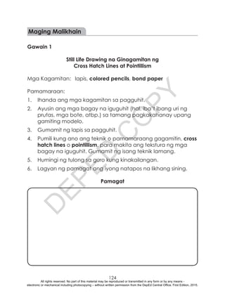 D
EPED
C
O
PY
124
Maging Malikhain
Gawain 1
Still Life Drawing na Ginagamitan ng
Cross Hatch Lines at Pointillism
Mga Kagamitan:	 lapis, colored pencils, bond paper
Pamamaraan:
1.	 Ihanda ang mga kagamitan sa pagguhit.
2.	 Ayusin ang mga bagay na iguguhit (hal. iba’t ibang uri ng
prutas, mga bote, atbp.) sa tamang pagkakahanay upang
gamiting modelo.
3.	 Gumamit ng lapis sa pagguhit.
4.	 Pumili kung ano ang teknik o pamamaraang gagamitin, cross
hatch lines o pointillism, para makita ang tekstura ng mga
bagay na iguguhit. Gumamit ng isang teknik lamang.
5.	 Humingi ng tulong sa guro kung kinakailangan.
6.	 Lagyan ng pamagat ang iyong natapos na likhang sining.
Pamagat
All rights reserved. No part of this material may be reproduced or transmitted in any form or by any means -
electronic or mechanical including photocopying – without written permission from the DepEd Central Office. First Edition, 2015.
 