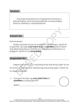 D
EPED
C
O
PY
125
Ang teksturang biswal ay mapapansin lamang sa
pamamagitan ng masusing pagtingin sa isang bagay.
Hindi ito nahihipo o nararamdaman.
Tandaan
Subukin Mo
Pamamaraan:	
Umisip ng isang hayop na lumilipad o lumalangoy. Iguhit ito
at gamitan ng mga cross hatch lines at pointillism para makita
ang teksturang biswal. Gamitin mo ang iyong imahinasyon sa
pagguhit. Gawin ito sa bond paper.
Ipagmalaki Mo
Lagyan ng bituin ( ) ang bilog kung ang iyong sagot ay oo
at buwan ( ) kung hindi. Ipaliwanag ang iyong sagot. Gawin ito
sa sagutang papel.
1.	 Gumamit ba ako ng cross hatch lines at
pointillism sa aking iginuhit?
		
Bakit?_______________________________________
All rights reserved. No part of this material may be reproduced or transmitted in any form or by any means -
electronic or mechanical including photocopying – without written permission from the DepEd Central Office. First Edition, 2015.
 