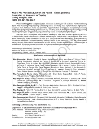 D
EPED
C
O
PY
Music, Art, Physical Education and Health – Ikatlong Baitang
Kagamitan ng Mag-aaral sa Tagalog
Unang Edisyon, 2014
ISBN: 978-621-402-032-4
Paunawa hinggil sa karapatang-sipi. Isinasaad ng Seksiyon 176 ng Batas Pambansa Bilang
8293: Hindi maaaring magkaroon ng karapatang-sipi sa ano mang akda ng Pamahalaan ng Pilipinas.
Gayon pa man, kailangan muna ang pahintulot ng pamahalaan o tanggapan kung saan ginawa ang
isang akda upang magamit sa pagkakakitaan ang nasabing akda. Kabilang sa mga maaaring gawin ng
nasabing ahensiya o tanggapan ay ang patawan ng bayad na royalty bilang kondisyon.
Ang mga akda / materyales (mga kuwento, seleksiyon, tula, awit, larawan, ngalan ng produkto
o brand names, tatak o trademarks, palabas sa telebisyon, pelikula atbp.) na ginamit sa aklat na ito
ay sa nagtataglay ng karapatang-ari ng mga iyon. Pinagtibay sa isang kasunduan ng Kagawaran ng
Edukasyon at Filipinas Copyright Licensing Society (FILCOLS), Inc. na ang FILCOLS ang kumakatawan
sa paghiling ng pahintulot sa nagmamay-ari ng mga akdang hiniram at ginamit dito. Hindi inaangkin ni
kinakatawan ng tagapaglathala (publisher) at mga may-akda ang karapatang-aring iyon.
Inilathala ng Kagawaran ng Edukasyon
Kalihim: Br. Armin A. Luistro FSC
Pangalawang Kalihim: Dina S. Ocampo, PhD
Inilimbag sa Pilipinas ng Rex Bookstore, Inc.
Department of Education-Instructional Materials Council Secretariat (DepEd-IMCS)
Office Address:	 5th Floor Mabini Bldg., DepEd Complex
	 Meralco Avenue, Pasig City
	 Philippines 1600		
Telefax:	 (02) 634-1054 or 634-1072
E-mail Address:	 imcsetd@yahoo.com
Mga Bumuo ng Kagamitan ng Mag-aaral
Mga Manunulat: Music – Amelia M. Ilagan, Maria Elena D. Digo, Mary Grace V. Cinco, Fely A.
Batiloy, Josepina D. Villareal, Ma. Teresa P. Borbor, Fe V. Enguero, Josephine Chonie M.
Obseñares, Arthur M. Julian; Art – Cynthia T. Montañez, Adulfo S. Amit, Benjamin M. Castro,
Vi-Cherry C. Ledesma, Larry Canor, Nelson Lasagas; P.E. – Voltair V. Asildo, Rhodora B.
Peña, Genia V. Santos, Ma. Elena Bonocan, Urcesio A. Sepe, Maribeth J. Jito, Lorenda G.
Crisostomo, Virginia T. Mahinay, Sonny F. Meneses Jr.; Health – Rizaldy R. Cristo, Minerva C.
David, Aidena Nuesca, Jennifer E. Quinto, Gezyl G. Ramos, Emerson O. Sabadlab
Mga Konsultant: Music – Myrna T. Parakikay; Art – Charo Defeo-Baquial; P.E. – Salve A. Favila,
PhD, Lordinio A. Vergara, Rachelle U. Peneyra
Mga Tagasuri: Music – Chita E. Mendoza, Victorina E. Mariano, Narcie Fe M. Solloso; Art – Rosel
Valenzuela, Juan Gepullano; P.E. – Francisco J. Gajilomo Jr., Sonny F. Meneses Jr.; Health
– Mark Kenneth S. Camiling
Mga Tagasalin: Music, Art, P.E. – Fe V. Enguero; Art – Arlina I. Lagrazon; P.E. – Rhodora B. Peña;
Health – Minerva David; Agnes G. Rolle (Lead Person)
Mga Tagaguhit: Fermin M. Fabella, Eric S. de Guia Gerardo G. Lacdao, Raemon C. Dela Peña
Mga Tagatala: Music – Phoebe Kay B. Dones; Art – Arvin Fernandez; P.E. – Bryan Simara, Leo
Simara; Health – Danica Nicole G. Baña			
Mga Tagapamahala: Marilyn D. Dimaano, PhD, Marilette R. Almayda, PhD Music – Maria Blesseda
Alfonso Cahapay; Art – Marilou Gerero-Vispo; P.E. – Jenny Jalandoni Bendal; Health –
Nerisa Marquez Beltran
All rights reserved. No part of this material may be reproduced or transmitted in any form or by any means -
electronic or mechanical including photocopying – without written permission from the DepEd Central Office. First Edition, 2015.
 
