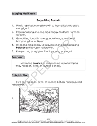 D
EPED
C
O
PY
128
Maging Malikhain
Pagguhit ng Tanawin
1.	 Umisip ng magandang tanawin sa inyong lugar na gusto
mong iguhit.
2.	 Pag-isipan kung ano ang mga bagay na dapat isama sa
iguguhit.
3.	 Gumuhit ng tanawin na nagpapakita ng sumusunod:
harapan, gitna, at likuran.
4.	 Iayos ang mga bagay sa larawan upang maipakita ang
balance sa kaayusan ng larawan.
5.	 Kulayan ang iyong iginuhit at lagyan ng pamagat.
Tandaan
Mayroong balance sa kaayusan ng larawan kapag
may harapan, gitna, at likurang bahagi.
Subukin Mo
Ituro ang harapan, gitna, at likurang bahagi ng sumusunod
na larawan.
1.
All rights reserved. No part of this material may be reproduced or transmitted in any form or by any means -
electronic or mechanical including photocopying – without written permission from the DepEd Central Office. First Edition, 2015.
 