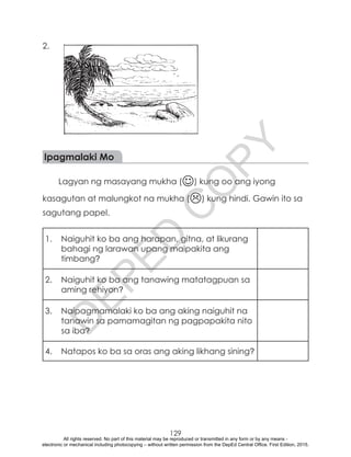 D
EPED
C
O
PY
129
2.
Ipagmalaki Mo
Lagyan ng masayang mukha () kung oo ang iyong
kasagutan at malungkot na mukha () kung hindi. Gawin ito sa
sagutang papel.
1.	 Naiguhit ko ba ang harapan, gitna, at likurang
bahagi ng larawan upang maipakita ang
timbang?
2.	 Naiguhit ko ba ang tanawing matatagpuan sa
aming rehiyon?
3.	 Naipagmamalaki ko ba ang aking naiguhit na
tanawin sa pamamagitan ng pagpapakita nito
sa iba?
4.	 Natapos ko ba sa oras ang aking likhang sining?
All rights reserved. No part of this material may be reproduced or transmitted in any form or by any means -
electronic or mechanical including photocopying – without written permission from the DepEd Central Office. First Edition, 2015.
 