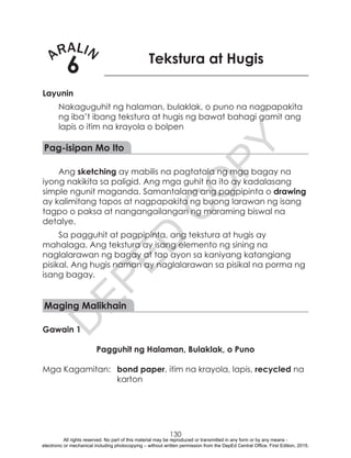 D
EPED
C
O
PY
130
ARALIN
6 Tekstura at Hugis
Layunin
Nakaguguhit ng halaman, bulaklak, o puno na nagpapakita
ng iba’t ibang tekstura at hugis ng bawat bahagi gamit ang
lapis o itim na krayola o bolpen
Pag-isipan Mo Ito
Ang sketching ay mabilis na pagtatala ng mga bagay na
iyong nakikita sa paligid. Ang mga guhit na ito ay kadalasang
simple ngunit maganda. Samantalang ang pagpipinta o drawing
ay kalimitang tapos at nagpapakita ng buong larawan ng isang
tagpo o paksa at nangangailangan ng maraming biswal na
detalye.
Sa pagguhit at pagpipinta, ang tekstura at hugis ay
mahalaga. Ang tekstura ay isang elemento ng sining na
naglalarawan ng bagay at tao ayon sa kaniyang katangiang
pisikal. Ang hugis naman ay naglalarawan sa pisikal na porma ng
isang bagay.
Maging Malikhain
Gawain 1
Pagguhit ng Halaman, Bulaklak, o Puno
Mga Kagamitan:	 bond paper, itim na krayola, lapis, recycled na
karton
All rights reserved. No part of this material may be reproduced or transmitted in any form or by any means -
electronic or mechanical including photocopying – without written permission from the DepEd Central Office. First Edition, 2015.
 