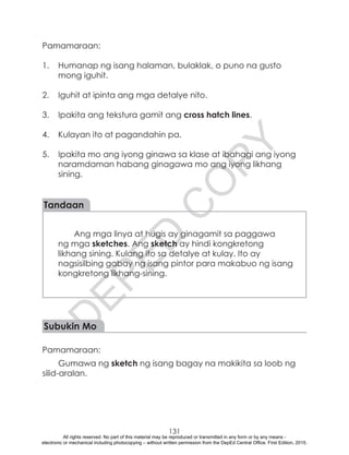 D
EPED
C
O
PY
131
Pamamaraan:
1.	 Humanap ng isang halaman, bulaklak, o puno na gusto
mong iguhit.
2.	 Iguhit at ipinta ang mga detalye nito.
3.	 Ipakita ang tekstura gamit ang cross hatch lines.
4.	 Kulayan ito at pagandahin pa.
5.	 Ipakita mo ang iyong ginawa sa klase at ibahagi ang iyong
naramdaman habang ginagawa mo ang iyong likhang
sining.
Tandaan
Ang mga linya at hugis ay ginagamit sa paggawa
ng mga sketches. Ang sketch ay hindi kongkretong
likhang sining. Kulang ito sa detalye at kulay. Ito ay
nagsisilbing gabay ng isang pintor para makabuo ng isang
kongkretong likhang-sining.
Subukin Mo
Pamamaraan:
Gumawa ng sketch ng isang bagay na makikita sa loob ng
silid-aralan.
			
All rights reserved. No part of this material may be reproduced or transmitted in any form or by any means -
electronic or mechanical including photocopying – without written permission from the DepEd Central Office. First Edition, 2015.
 