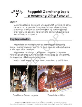 D
EPED
C
O
PY
133
ARALIN
7
Pagguhit Gamit ang Lapis
o Anumang Uring Panulat
Layunin
Gamit ang lapis o anumang uri ng panulat, lumikha ng isang
larawan na magpapakita ng mga hanapbuhay sa isang
probinsiya o rehiyon sa pamamagitan ng kanilang pang-
araw-araw na gawain. Ilarawan ang pamumuhay ng mga
tao sa isang pamayanan
Pag-isipan Mo Ito
Ang trabaho o hanapbuhay ay mahalaga upang ang
bawat mamamayan ay kumita ng pera para sa ikabubuhay ng
kaniyang sarili at pamilya.
Ang bawat probinsiya o rehiyon sa ating bansa ay may
natatanging hanapbuhay o trabaho na angkop sa uri ng klima,
topograpiya, at kultura ng isang lugar.
Narito ang ilang uri ng trabaho o hanapbuhay sa Pilipinas.
	 Paglililok sa Paete, Laguna	 Paglalala sa Aklan
All rights reserved. No part of this material may be reproduced or transmitted in any form or by any means -
electronic or mechanical including photocopying – without written permission from the DepEd Central Office. First Edition, 2015.
 