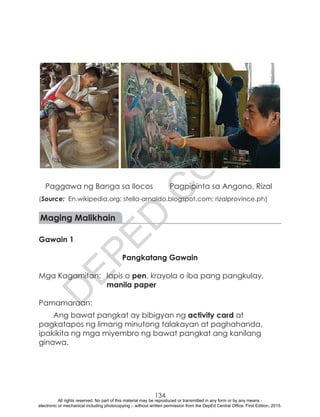 D
EPED
C
O
PY
134
	 Paggawa ng Banga sa Ilocos	 Pagpipinta sa Angono, Rizal
(Source: En.wikipedia.org; stella-arnaldo.blogspot.com; rizalprovince.ph)
Maging Malikhain
Gawain 1
Pangkatang Gawain
Mga Kagamitan:	 lapis o pen, krayola o iba pang pangkulay,
manila paper
Pamamaraan:
Ang bawat pangkat ay bibigyan ng activity card at
pagkatapos ng limang minutong talakayan at paghahanda,
ipakikita ng mga miyembro ng bawat pangkat ang kanilang
ginawa.
All rights reserved. No part of this material may be reproduced or transmitted in any form or by any means -
electronic or mechanical including photocopying – without written permission from the DepEd Central Office. First Edition, 2015.
 
