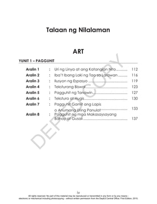 D
EPED
C
O
PY
iv		.			.			.	ntempanetre		.					.			.			.			.	
	 	 . 	
	 	 . 	
	 	 .	
ART
Yunit 1 – Pagguhit
Aralin 1	 :	 Uri ng Linya at ang Katangian Nito............ 	112
Aralin 2	 :	 Iba’t Ibang Laki ng Tao sa Larawan.......... 	116
Aralin 3	 :	 Ilusyon ng Espasyo....................................... 	119
Aralin 4	 :	 Teksturang Biswal.......................................... 	123
Aralin 5	 :	 Pagguhit ng Tanawin................................... 	127
Aralin 6	 :	 Tekstura at Hugis........................................... 	130
Aralin 7	 :	 Pagguhit Gamit ang Lapis
		 o Anumang Uring Panulat........................... 	133
Aralin 8	 :	 Pagguhit ng mga Makasaysayang
		 Bahay at Gusali............................................ 	137
Talaan ng Nilalaman
All rights reserved. No part of this material may be reproduced or transmitted in any form or by any means -
electronic or mechanical including photocopying – without written permission from the DepEd Central Office. First Edition, 2015.
 