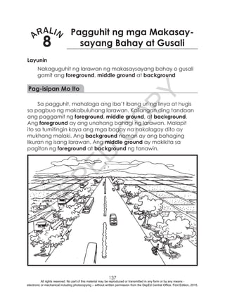 D
EPED
C
O
PY
137
ARALIN
8
Pagguhit ng mga Makasay-
sayang Bahay at Gusali
Layunin
Nakaguguhit ng larawan ng makasaysayang bahay o gusali
gamit ang foreground, middle ground at background
Pag-isipan Mo Ito
Sa pagguhit, mahalaga ang iba’t ibang uri ng linya at hugis
sa pagbuo ng makabuluhang larawan. Kailangan ding tandaan
ang paggamit ng foreground, middle ground, at background.
Ang foreground ay ang unahang bahagi ng larawan. Malapit
ito sa tumitingin kaya ang mga bagay na nakalagay dito ay
mukhang malaki. Ang background naman ay ang bahaging
likuran ng isang larawan. Ang middle ground ay makikita sa
pagitan ng foreground at background ng tanawin.
All rights reserved. No part of this material may be reproduced or transmitted in any form or by any means -
electronic or mechanical including photocopying – without written permission from the DepEd Central Office. First Edition, 2015.
 
