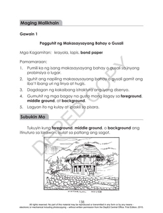 D
EPED
C
O
PY
138
Maging Malikhain
Gawain 1
Pagguhit ng Makasaysayang Bahay o Gusali
Mga Kagamitan:	 krayola, lapis, bond paper
Pamamaraan:
1.	 Pumili ka ng isang makasaysayang bahay o gusali sa inyong
probinsiya o lugar.
2.	 Iguhit ang napiling makasaysayang bahay o gusali gamit ang
iba’t ibang uri ng linya at hugis.
3.	 Dagdagan ng kakaibang istraktura ang iyong disenyo.
4.	 Gumuhit ng mga bagay na gusto mong ilagay sa foreground,
middle ground, at background.
5.	 Lagyan ito ng kulay at ipaskil sa pisara.
Subukin Mo
Tukuyin kung foreground, middle ground, o background ang
itinuturo sa larawan. Isulat sa patlang ang sagot.
All rights reserved. No part of this material may be reproduced or transmitted in any form or by any means -
electronic or mechanical including photocopying – without written permission from the DepEd Central Office. First Edition, 2015.
 
