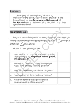 D
EPED
C
O
PY
139
Tandaan
Makaguguhit tayo ng isang larawan ng
makasaysayang bahay o gusali gamit ang iba’t ibang
linya at hugis na may foreground, middle ground, at
background upang higit na maging maganda ang ating
iginuhit na larawan.
Ipagmalaki Mo
Pagmasdan muli ang natapos mong sining. Sagutin ang mga
tanong sa pamamagitan ng paglalagay ng puso ( ) kung Oo
at tatsulok ( ) kung hindi.
Gawin ito sa sagutang papel.
1.	 Napanatili ko ba ang balanse sa aking sining
sa paglalagay ng foreground, middle ground,
at background?
2.	 Naiangkop ko ba ang paggamit ng mga
hugis, linya, at kulay sa aking ginawa?
3.	 Nagawa ko ba itong kakaiba at maganda?
4.	 Napanatili ko ba itong malinis at maayos?
5.	 Nakaramdam ba ako ng kasiyahan o
pagmamalaki sa aking ginawa?
All rights reserved. No part of this material may be reproduced or transmitted in any form or by any means -
electronic or mechanical including photocopying – without written permission from the DepEd Central Office. First Edition, 2015.
 