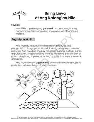 D
EPED
C
O
PY
112
ARALIN
1
Uri ng Linya
at ang Katangian Nito
Layunin
Nakalilikha ng disenyong geometric sa pamamagitan ng
paggamit ng dalawang uri ng linya ayon sa katangian ng
mga ito.
Pag-isipan Mo Ito
Ang linya ay nabubuo mula sa dalawang tuldok na
pinagkabit o pinag-ugnay. May dalawang uri ng linya, tuwid at
pakurba. Ang tuwid na linya ay maaaring pahiga, pataas, pahilis,
at putol-putol. Ang pakurbang linya ay maaaring paalon-alon at
paikot. Ang isang linya ay maaaring makapal, manipis, malawak,
at makitid.
Ang mga disenyong geometric ay mula sa simpleng hugis na
parihaba, tatsulok, bilog, at tuwid na linya.
All rights reserved. No part of this material may be reproduced or transmitted in any form or by any means -
electronic or mechanical including photocopying – without written permission from the DepEd Central Office. First Edition, 2015.
 