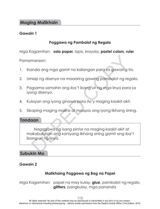 D
EPED
C
O
PY
113
Maging Malikhain
Gawain 1
Paggawa ng Pambalot ng Regalo
Mga Kagamitan:	 oslo paper, lapis, krayola, pastel colors, ruler
Pamamaraan:
1.	 Ihanda ang mga gamit na kailangan para sa gawaing ito.
2.	 Umisip ng disenyo na maaaring gawing pambalot ng regalo.
3.	 Pagsama-samahin ang iba’t ibang uri ng mga linya para sa
iyong disenyo.
4.	 Kulayan ang iyong ginawa para ito’y maging kaakit-akit.
5.	 Sikaping maging malinis at maayos ang iyong likhang sining.
Tandaan
Nagagawa ng isang pintor na maging kaakit-akit at
makabuluhan ang kaniyang likhang sining gamit ang iba’t
ibang uri ng linya.
	
Subukin Mo
Gawain 2
Malikhaing Paggawa ng Bag na Papel
Mga Kagamitan:	 papel na may kulay, glue, pambalot ng regalo,
glitters, pangkulay, mga pananda
All rights reserved. No part of this material may be reproduced or transmitted in any form or by any means -
electronic or mechanical including photocopying – without written permission from the DepEd Central Office. First Edition, 2015.
 