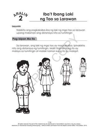 D
EPED
C
O
PY
116
ARALIN
2
Iba’t Ibang Laki
ng Tao sa Larawan
Layunin
Nakikita ang pagkakaiba-iba ng laki ng mga tao sa larawan
upang malaman ang distansiya nito sa tumitingin
Pag-isipan Mo Ito
Sa larawan, ang laki ng mga tao ay magkakaiba. Ipinakikita
nito ang distansiya ng tumitingin. Maliit tingnan kung ito ay
malayo sa tumitingin at malaki naman kung ito ay malapit.
All rights reserved. No part of this material may be reproduced or transmitted in any form or by any means -
electronic or mechanical including photocopying – without written permission from the DepEd Central Office. First Edition, 2015.
 
