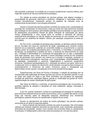 Revista IMESC nº 2, 2000. pp. 51-57.
sido solicitado a participar na condição de um exame complementar à perícia médica, para
responder quesitos de natureza estritamente psicológica.
Em relação ao exame psicológico em perícias judiciais, este objetiva investigar a
personalidade do periciando (estrutura e dinâmica), inteligência e maturidade mental e
funções neurodinâmicas, focalizando sempre os aspectos de interesse entre as
características do periciando e sua situação processual.
Quanto à natureza das perícias judiciais no âmbito da Justiça Cível, a participação do
psicólogo tem centralizado na infortunística, onde sua tarefa tem sido fortemente marcada
pela avaliação do dano psíquico (perturbação patológica da personalidade ou agravamento
de desequilíbrio pré-existente) através de ações ordinárias de indenização por danos
morais, estabelecendo o nexo causal entre os conflitos e distúrbios de natureza
essencialmente psicológica na vida de relação do periciando em sua conexão com o fato
ocorrido quer em acidentes de trabalho, trânsito, por exposição ocupacional ou ainda por
erro médico.
No Foro Cível, a atividade do psicólogo para subsidiar as decisões judiciais também
tem-se vinculado aos casos de suprimento de idade, capacidade para consentir (ambos
destinam-se ao casamento, podendo ser consentido isolada ou conjuntamente e a perícia
objetiva avaliar as condições psicológicas para o matrimônio, a maturidade, a consistência
da decisão, as perspectivas e projetos de futuro, a dinâmica do relacionamento do casal
etc.), interdição e desinterdição (é a verificação da capacidade civil, ou seja, a capacidade
para reger pessoas, atos e bens, devendo o exame psicológico centrar-se nas condições
atuais do periciando como também nos motivos que o levaram à interdição, avaliando os
déficits atencionais e perceptuais, memórias, juízo, vulnerabilidade, influenciabilidade, grau
de abstração, compreensão e raciocínio, independência e autonomia, ajustamento
emocional, indicadores psicopatológicos etc.), retificação de assento (em geral, refere-se à
mudança de nome no registro de nascimento, sendo portanto uma perícia para averiguar os
constrangimentos e transtornos de ordem emocional, social e interpessoal que
determinados nomes causam nas pessoas) entre outros procedimentos legais.
Especificamente nas Varas de Família e Sucessão, o trabalho do psicólogo tem se
caracterizado pela elaboração de laudos periciais que servem às decisões judiciais no que
se refere aos casais em litígio e aos filhos envolvidos nos processos de separação,
anulação de casamento, separação litigiosa, guarda ou modificação de guarda de menor,
regulamentação de visitas e destituição de pátrio poder.
Nas Varas de Infância e Juventude, os pareceres psicológicos são circunscritos às
questões relativas às adoções e alocações em lares substitutos, abrigos, internação e
desinternação.
E por fim, quando necessário, verifica-se a participação do psicólogo em audiências,
para eventuais esclarecimentos por parte da promotoria, juízo e a pedido das partes no que
tange aos informes sobre os desajustes psíquicos, deficiências e/ou transtornos
psicológicos, podendo inclusive ser questionado a respeito de seu laudo.
Quanto ao planejamento da prática do exame psicológico nas perícias judiciais,
recomenda-se em geral os seguintes passos:
1 – leitura e estudo dos elementos contidos nos autos do processo. São informações
valiosas que sinalizam aspectos relevantes do examinando, suas vicissitudes, declarações,
atribuições de causalidade, versões, como também dos envolvidos direta ou indiretamente
no processo. É indispensável a leitura dos autos do processo em uma perícia judicial.
 