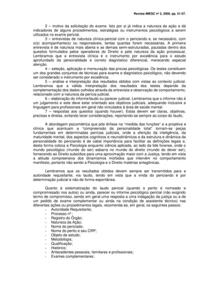 Revista IMESC nº 2, 2000. pp. 51-57.
2 – motivo da solicitação do exame. Isto por si já indica a natureza da ação e dá
indicadores de alguns procedimentos, estratégias ou instrumentos psicológicos a serem
utilizados no exame pericial.
3 – entrevistas de natureza clínica-pericial com o periciando e, se necessário, com
o(s) acompanhante(s) ou responsáveis, tantas quantas forem necessárias. A primeira
entrevista é de natureza mais aberta e as demais semi-estruturadas, pautadas dentro dos
quesitos formulados pelos operadores do Direito e pela natureza da ação processual.
Lembramos que a entrevista clínica é o instrumento por excelência para o estudo
aprofundado da personalidade e correto diagnóstico diferencial, merecendo especial
atenção.
4 – seleção, aplicação e mensuração das provas psicológicas. Os testes constituem
um dos grandes conjuntos de técnicas para exame e diagnóstico psicológico, não devendo
ser considerado o instrumento por excelência.
5 – análise e interpretação dos resultados obtidos com vistas ao contexto judicial.
Lembramos que a válida interpretação dos resultados dos testes depende da
complementação dos dados colhidos através da entrevista e observação de comportamento,
relacionado com a natureza da perícia judicial.
6 – elaboração do informe/laudo ou parecer judicial. Lembramos que o informe não é
um julgamento e este deve estar orientado aos objetivos judiciais, adequando inclusive a
linguagem para profissionais em geral não vinculados à área de saúde mental.
7 – respostas aos quesitos (quando houver). Estas devem ser claras, objetivas,
precisas e diretas, evitando tecer considerações, reportando-se sempre ao corpo do laudo.
A abordagem psicométrica que põe ênfase na “medida das funções” e a projetiva e
clínica que acentuam a “compreensão da personalidade total” tornam-se peças
fundamentais em determinadas perícias judiciais, onde a aferição da inteligência, da
maturidade mental, dos aspectos cognitivos e neurodinâmicos e da estrutura e dinâmica da
personalidade do periciando é de cabal importância para facilitar as definições legais e,
desta forma coloca a Psicologia enquanto ciência aplicada, ao lado da lide forense, onde o
mundo psicológico (mundo do ser) esbarra no mundo do direito (mundo do dever ser),
fornecendo ao Direito subsídios para uma aproximação maior com a Justiça, tendo em vista
a atitude compreensiva dos dinamismos mórbidos que intervêm no comportamento
manifesto, portanto não sendo a Psicologia e o Direito matérias antagônicas.
Lembramos que os resultados obtidos devem sempre ser transmitidos para a
autoridade requisitante, via laudo, tendo em vista que a vinda do periciando é por
determinação judicial e não de forma espontânea.
Quanto à sistematização do laudo pericial (quando o perito é nomeado e
compromissado nos autos) ou ainda, parecer ou informe psicológico pericial (não exigindo
termo de compromisso, sendo em geral uma resposta a uma indagação da justiça ou a de
um pedido de exame complementar ou ainda na condição de assistente técnico) nas
diferentes ações ou procedimentos legais, recomenda-se, em geral, os seguintes passos:
- Autoridade Requisitante;
- Processo nº;
- Registro do Órgão;
- Natureza da Ação;
- Nome do periciado;
- Nome do perito e seu CRP;
- Objeto de estudo;
- Metodologia;
- Qualificação;
- Histórico;
- Antecedentes pessoais, familiares e profissionais;
- Exames complementares;
 