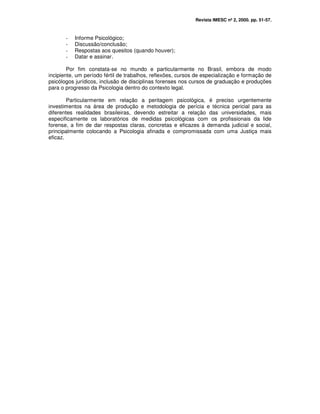 Revista IMESC nº 2, 2000. pp. 51-57.
- Informe Psicológico;
- Discussão/conclusão;
- Respostas aos quesitos (quando houver);
- Datar e assinar.
Por fim constata-se no mundo e particularmente no Brasil, embora de modo
incipiente, um período fértil de trabalhos, reflexões, cursos de especialização e formação de
psicólogos jurídicos, inclusão de disciplinas forenses nos cursos de graduação e produções
para o progresso da Psicologia dentro do contexto legal.
Particularmente em relação a peritagem psicológica, é preciso urgentemente
investimentos na área de produção e metodologia de perícia e técnica pericial para as
diferentes realidades brasileiras, devendo estreitar a relação das universidades, mais
especificamente os laboratórios de medidas psicológicas com os profissionais da lide
forense, a fim de dar respostas claras, concretas e eficazes à demanda judicial e social,
principalmente colocando a Psicologia afinada e compromissada com uma Justiça mais
eficaz.
 