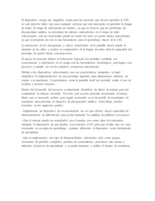 El dispositivo otorga una magnifica ayuda para las personas que deseen aprender la LSC,
no solo para los niños sino para cualquier persona que este interesada en aprender la lengua
de señas. El rango de edad puede ser relativo, ya que se observó que los problemas de
discapacidad auditiva no presentan los mismos antecedentes en el rango de edad
seleccionado, aun así el prototipo puede ser usado sin tener en cuenta dichos antecedentes
ya que el propósito de este es una herramienta para el aprendizaje inicial de la LSC.
La interacción de los pictogramas y videos visualizados en la pantalla atraen mucho la
atención de los niños y acelera su comprensión de la lengua de señas dada la capacidad del
prototipo de repetir dichas visualizaciones.
El apoyo de personal idóneo en Educación Especial nos permitió combinar ese
conocimiento y experiencia en el campo con las herramientas tecnológicas para lograr este
proyecto y cumplir así con los objetivos propuestos inicialmente.
Debido a los dispositivos seleccionados por sus características integradas se logró
simplificar la implementación de este prototipo logrando unas dimensiones mínimas en
cuanto a su apariencia. Características como la pantalla táctil nos permitió omitir el uso de
teclados y botones externos.
Dentro del desarrollo del proyecto es importante identificar las líneas de trabajo para dar
continuidad al esfuerzo invertido. Por esto, esta sección pretende recomendar el trabajo
futuro que es necesario realizar para seguir avanzando en el desarrollo de tecnologías de
enseñanza para personas en situación de discapacidad auditiva. Estas líneas pueden
resumirse en los siguientes puntos:
- Implementar un dispositivo de reconocimiento de voz que ofrezca mayor capacidad de
almacenamiento de información para poder aumentar la cantidad de palabras a reconocer.
- Que el sistema pueda ser actualizable por el usuario con varios tipos de contenidos
mediante la disposición de una interfaz con conexión al PC, para que el niño una vez vaya
avanzando en su etapa de aprendizaje, continúe utilizando el dispositivo como herramienta
de aprendizaje.
- Que se implementen otro tipo de funcionalidades adicionales tales como juegos,
secuencias de párrafos completos, pruebas de conocimiento, para hacer más ameno y
didáctico el proceso de aprendizaje y se pueda aumentar y validar el tiempo de enseñanza.*
 