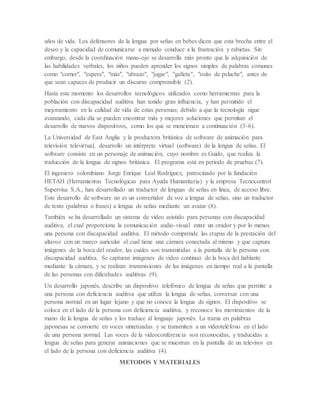 años de vida. Los defensores de la lengua por señas en bebes dicen que esta brecha entre el
deseo y la capacidad de comunicarse a menudo conduce a la frustración y rabietas. Sin
embargo, desde la coordinación mano-ojo se desarrolla más pronto que la adquisición de
las habilidades verbales, los niños pueden aprender los signos simples de palabras comunes
como "comer", "espera", "más", "abrazo", "jugar", "galleta", "osito de peluche", antes de
que sean capaces de producir un discurso comprensible (2).
Hasta este momento los desarrollos tecnológicos utilizados como herramientas para la
población con discapacidad auditiva han tenido gran influencia, y han permitido el
mejoramiento en la calidad de vida de estas personas; debido a que la tecnología sigue
avanzando, cada día se pueden encontrar más y mejores soluciones que permitan el
desarrollo de nuevos dispositivos, como los que se mencionan a continuación (3-6).
La Universidad de East Anglia y la productora británica de software de animación para
televisión televirtual, desarrollo un intérprete virtual (software) de la lengua de señas. El
software consiste en un personaje de animación, cuyo nombre es Guido, que realiza la
traducción de la lengua de signos británica. El programa está en periodo de pruebas (7).
El ingeniero colombiano Jorge Enrique Leal Rodríguez, patrocinado por la fundación
HETAH (Herramientas Tecnológicas para Ayuda Humanitaria) y la empresa Tecnocontrol
Supervisa S.A., han desarrollado un traductor de lenguas de señas en línea, de acceso libre.
Este desarrollo de software no es un convertidor de voz a lengua de señas, sino un traductor
de texto (palabras o frases) a lengua de señas mediante un avatar (8).
También se ha desarrollado un sistema de video asistido para personas con discapacidad
auditiva, el cual proporciona la comunicación audio-visual entre un orador y por lo menos
una persona con discapacidad auditiva. El método comprende las etapas de la prestación del
altavoz con un marco auricular el cual tiene una cámara conectada al mismo y que captura
imágenes de la boca del orador, las cuáles son transmitidas a la pantalla de la persona con
discapacidad auditiva. Se capturan imágenes de video continuo de la boca del hablante
mediante la cámara, y se realizan transmisiones de las imágenes en tiempo real a la pantalla
de las personas con dificultades auditivas (9).
Un desarrollo japonés, describe un dispositivo telefónico de lengua de señas que permite a
una persona con deficiencia auditiva que utiliza la lengua de señas, conversar con una
persona normal en un lugar lejano y que no conoce la lengua de signos. El dispositivo se
coloca en el lado de la persona con deficiencia auditiva, y reconoce los movimientos de la
mano de la lengua de señas y los traduce al lenguaje japonés. La trama en palabras
japonesas se convierte en voces sintetizadas y se transmiten a un videoteléfono en el lado
de una persona normal. Las voces de la videoconferencia son reconocidas, y traducidas a
lengua de señas para generar animaciones que se muestran en la pantalla de un televisor en
el lado de la persona con deficiencia auditiva (4).
METODOS Y MATERIALES
 