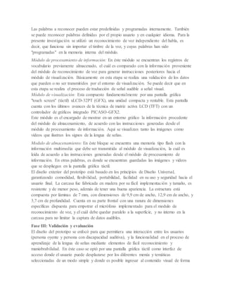 Las palabras a reconocer pueden estar predefinidas y programadas internamente. También
se puede reconocer palabras definidas por el propio usuario y en cualquier idioma. Para la
presente investigación se utilizó un reconocimiento de voz independiente del habla, es
decir, que funciona sin importar el timbre de la voz, y cuyas palabras han sido
"programadas" en la memoria interna del módulo.
Módulo de procesamiento de información: En éste módulo se encuentran los registros de
vocabulario previamente almacenado, el cuál es comparado con la información proveniente
del módulo de reconocimiento de voz para generar instrucciones posteriores hacia el
módulo de visualización. Básicamente en esta etapa se realiza una validación de los datos
que pueden o no ser transmitidos por el entorno de visualización. Se puede decir que en
esta etapa se realiza el proceso de traducción de señal audible a señal visual.
Módulo de visualización: Esta compuesto fundamentalmente por una pantalla gráfica
"touch screen" (táctil) uLCD-32PT (GFX), una unidad compacta y rentable. Esta pantalla
cuenta con los últimos avances de la técnica de matriz activa LCD (TFT) con un
controlador de gráficos integrado PICASO-GFX2.
Este módulo es el encargado de mostrar en un entorno gráfico la información procedente
del módulo de almacenamiento, de acuerdo con las instrucciones generadas desde el
módulo de procesamiento de información. Aquí se visualizan tanto las imágenes como
videos que ilustran los signos de la lengua de señas.
Modulo de almacenamiento: En éste bloque se encuentra una memoria tipo flash con la
información multimedia que debe ser transmitida al módulo de visualización, la cuál es
leída de acuerdo a las instrucciones generadas desde el módulo de procesamiento de
información. En otras palabras, es donde se encuentran guardadas las imágenes y videos
que se despliegan en la pantalla gráfica táctil.
El diseño exterior del prototipo está basado en los principios de Diseño Universal,
garantizando comodidad, flexibilidad, portabilidad, facilidad en su uso y seguridad hacia el
usuario final. La carcasa fue fabricada en madera por su fácil implementación y tamaño, es
resistente y de menor peso, además de tener una buena apariencia. La estructura está
compuesta por láminas de 7 mm, con dimensiones de 9,9 cm de ancho, 12,9 cm de ancho, y
3,7 cm de profundidad. Cuenta en su parte frontal con una ranura de dimensiones
específicas dispuesta para empotrar el micrófono implementado para el modulo de
reconocimiento de voz, y el cuál debe quedar paralelo a la superficie, y no interno en la
carcasa para no limitar la captura de datos audibles.
Fase III: Validación y evaluación
El diseño del prototipo se enfocó para que permitiera una interacción entre los usuarios
(persona oyente y persona con discapacidad auditiva), y la funcionalidad en el proceso de
aprendizaje de la lengua de señas mediante elementos de fácil reconocimiento y
maniobrabilidad. En éste caso se optó por una pantalla gráfica táctil como interfaz de
acceso donde el usuario puede desplazarse por los diferentes menús y temáticas
seleccionadas de un modo simple y donde es posible ingresar al contenido visual de forma
 