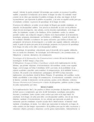manual. Además la opción principal del prototipo que consiste en reconocer la palabra
audible y reproducir la traducción de la misma en lengua de señas. El contenido visual
consiste en un video que reproduce la palabra en lengua de señas, una imagen de fácil
reconocimiento que representa la palabra en cuestión, y un texto en español escrito para que
el estudiante comience su proceso de aprendizaje de la lengua de señas.
El proceso de validación se realizó en un colegio de Bogotá que atendía estudiantes en
situación de discapacidad auditiva. Este proceso se desarrollo no solo con la población
objeto de esta investigación, sino además, con los docentes especializados en la lengua de
señas, los estudiantes oyentes y los familiares de los estudiantes sordos. Lo anterior
permitió realizar una evaluación integral y objetiva de la funcionalidad de la herramienta
tecnológica propuesta, determinando sus fortalezas y debilidades. A partir del análisis de
los resultados obtenidos se realizaron los ajustes necesarios que estaban al alcance del
presupuesto del proyecto de investigación y se realizó una segunda validación enfocada a
medir el grado de aporte por parte de la tecnología propuesta en el proceso de aprendizaje
de la lengua de señas en los niños con discapacidad auditiva.
La metodología de aprendizaje seleccionada para el desarrollo de la segunda validación,
tuvo en cuenta tres elementos: las tecnologías de la información y las comunicaciones, el
bilingüismo y sistemas alternativos de comunicación.
Tecnologías de la Información y las Comunicaciones: a través del uso de elementos
tecnológicos de fácil manejo y bajo costo.
El Bilingüismo (Lengua de Señas y Castellano): a través de la implementación de dos
idiomas, que permite relacionar el reconocimiento del castellano escrito como segunda
lengua con la Lengua de Señas Colombiana (LSC), por tanto, da la posibilidad de un
espacio académico específico para contribuir al enriquecimiento de la habilidad lectora y
escritora. De acuerdo a las orientaciones pedagógicas del MEN se hace necesario
implementar esta enseñanza desde la Básica Primaria. El aprendizaje del castellano escrito
brinda accesibilidad a otro código de comunicación, al conocimiento acumulado a través de
la historia y permite la interacción con las personas oyentes en los diferentes contextos.
Sistemas Alternativos de Comunicación: a través de pictogramas, palabras escritas y lengua
de señas representadas por video.
RESULTADOS
En la implementación final y las pruebas se obtuvo un prototipo de dispositivo electrónico
de fácil acceso y comprensión que sirve de útil herramienta tecnológica para padres,
docentes y estudiantes (tanto oyentes como sordos) que están en la etapa inicial de
enseñanza de la lengua de señas para niños con discapacidad auditiva, esto de una forma
dinámica mediante el reconocimiento de voz, además que representa un grado de
autonomía para los estudiantes al poder acceder fácil e intuitivamente al material visual
mediante el despliegue de menús. Los videos que representan la traducción en lengua de
señas cuentan con una imagen representativa de la palabra para que los niños reconozcan y
relacionen objetos, personas y situaciones con los gestos representados. Adicionalmente se
 