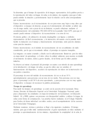 Se determina que el tiempo de exposición de la imagen representativa de la palabra previa a
la reproducción del video en lengua de señas es de mínimo dos segundos para que el niño
pueda asimilar la situación y posteriormente hacer la relación con la seña correspondiente
que se presenta.
Existen inconvenientes en el reconocimiento de voz para tonos muy bajos o muy altos que
el dispositivo es incapaz de detectar, ya que en el entrenamiento del modulo se utilizó una
voz de rango medio, esto a pesar de ser un limitante se puede solucionar mediante el
acondicionamiento del controlador PICASO-GFX2 de la pantalla Ulcd-32PT, para que el
usuario puede entrenar el dispositivo de reconocimiento a su tono de voz.
El entorno gráfico y la utilización de menús desplegables con figuras y símbolos
representativos de fácil reconocimiento, y la interacción del usuario con la pantalla táctil
facilitó la inducción en el manejo y funcionamiento del prototipo, tanto para los alumnos
como para los maestros.
Existen inconvenientes en el módulo de reconocimiento de voz en ambientes de ruido
considerable, por lo que se recomienda utilizar el prototipo en espacios tranquilos.
Las imágenes en cuanto a tamaño y diseño son lo suficientemente llamativas para los niños
en etapa inicial de aprendizaje y el video ofrece la calidad suficiente para mostrar en detalle
el movimiento de manos, dedos y gestos faciales, de tal forma que los niños pueden
imitarlos.
Se observa así mismo el potencial del prototipo en cuanto a un método de auto-aprendizaje
en la introducción a la lengua de señas, ya que los niños una vez asimilan el
funcionamiento del dispositivo, acceden a la reproducción de videos sin la intervención de
sus padres o maestros.
El porcentaje de error del módulo de reconocimiento de voz es de un 10 %
aproximadamente para personas con un tono de voz medio. Para personas con voz muy
grave el porcentaje es del 30 % de error aproximado, y para personas con voz muy agudo,
el dispositivo es incapaz de reconocer la palabra pronunciada.
Tiempo de aprendizaje
Para medir los tiempos de aprendizaje se contó con la asesoría de la Licenciada Deisy
Arenas, Docente de Educación Especial en la Universidad Pedagógica Nacional, quien
puso a disposición las estudiantes en etapa de terminación de Licenciatura en Educación
Infantil: AL y RRR, quienes son personas con discapacidad auditiva y utilizan la lengua de
señas como forma de comunicación. Las pruebas fueron realizadas en el Colegio Filadelfia
para Sordos, de forma individual con niños sordos, con el acompañamiento de las asesoras
de la Universidad Pedagógica.
Mediante reuniones teóricas y prácticas se llegó a los siguientes resultados: El tiempo
máximo para que el niño imite satisfactoriamente el gesto reproducido en video mediante el
prototipo es aproximadamente de tres minutos, dependiendo la complejidad de la seña, lo
 