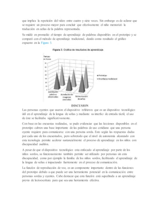 que implica la repetición del video entre cuatro y siete veces. Sin embargo es de aclarar que
se requiere un proceso mayor para concluir que efectivamente el niño memorizó la
traducción en señas de la palabra representada.
Se midió en promedio el tiempo de aprendizaje de palabras disponibles en el prototipo y se
comparó con el método de aprendizaje tradicional, dando como resultado el gráfico
expuesto en la Figura 3.
DISCUSION
Las personas oyentes que usaron el dispositivo refirieron que es un dispositivo tecnológico
útil en el aprendizaje de la lengua de señas y mediante su interfaz de entrada táctil, el uso
de éste se facilitaba significativamente.
Con base en las encuestas realizadas, se pudo evidenciar que las lecciones disponibles en el
prototipo cubren una base importante de las palabras de uso cotidiano que una persona
oyente requiere para comunicarse con una persona sorda. Esto según las respuestas dadas
por cada uno de los encuestados, pero sobretodo que el nivel de autonomía alcanzado con
esta tecnología permite acelerar sustancialmente el proceso de aprendizaje en los niños con
discapacidad auditiva.
A pesar de que el dispositivo tecnológico esta enfocado al aprendizaje por parte de los
niños sordos, su funcionamiento también permite ser utilizado por personas sin esta
discapacidad, como por ejemplo la familia de los niños sordos, facilitando el aprendizaje de
la lengua de señas e impactando fuertemente en el proceso de comunicación.
La función de reproducción de voz, es un componente importante dentro de las funciones
del prototipo debido a que puede ser una herramienta potencial en la comunicación entre
personas sordas y oyentes. Cabe destacar que esta función está supeditada a un aprendizaje
previo de lectoescritura para que sea una herramienta efectiva.
 
