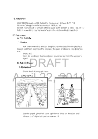 DRAFT
April 22, 2014
b. Reference:
2002 BEC Sining 6- p122, Art in the Elementary School, PJV, Phil.
Normal College Manila September, 1959.pp.48,
Lesson Plans in Art 4, Division of Iloilo 2008-2011 ,Lesson 6 to 8, pp.11-16
http:// www.bing.com/images/search?q=optical+illusion+picture
IV. Procedure:
A. Pre- Activity
1. Review
Ask the children to look at the picture they drew in the previous
lesson. Let them examine the picture: the sizes of objects, the distance,
etc.
Then, ask:
How do we know that an object is near or far from the viewer’s
eye?
B. Activity Proper
1. Motivation
Show the following pictures.
Picture A Picture B
Let the pupils give their own opinion or idea on the sizes and
distance of objects in pictures A and B.
 