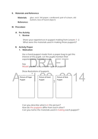 DRAFT
April 22, 2014
II. Materials and Reference
Materials: glue, sock, felt paper, cardboard, pair of scissors, old
buttons, box of found objects
Reference:
III. Procedure
A. Pre Activity
1. Review
Share your experiences in puppet making from Lessons 1 -2.
What were the materials used in making those puppets?
B. Activity Proper
1. Motivation
Use a hand puppet made from a paper bag to get the
interest of the pupils. Let the pupils mention their
experiences in the past lessons.
Say:
Would you like to try another type of puppet?
Show illustrations of puppets
Can you describe what is in the picture?
How do the puppets differ from each other?
Can you name the materials used in making each puppet?
Picture of Finger 
Puppet 
Picture of Hand 
Puppet 
Picture of Stick 
Puppet 
 