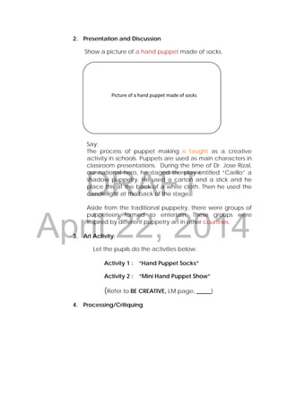 DRAFT
April 22, 2014
2. Presentation and Discussion
Show a picture of a hand puppet made of socks.
Say:
The process of puppet making is taught as a creative
activity in schools. Puppets are used as main characters in
classroom presentations. During the time of Dr. Jose Rizal,
our national hero, he staged the play entitled “Carillo” a
shadow puppetry. He used a carton and a stick and he
place this at the back of a white cloth. Then he used the
candlelight at the back of the stage.
Aside from the traditional puppetry, there were groups of
puppeteers formed to entertain. These groups were
inspired by different puppetry art in other countries.
3. Art Activity:
Let the pupils do the activities below:
Activity 1 : “Hand Puppet Socks”
Activity 2 : “Mini Hand Puppet Show”
(Refer to BE CREATIVE, LM page. _____)
4. Processing/Critiquing
 
 
                  Picture of a hand puppet made of socks 
 
