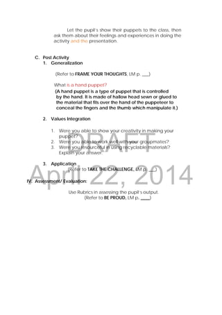 DRAFT
April 22, 2014
Let the pupil’s show their puppets to the class, then
ask them about their feelings and experiences in doing the
activity and the presentation.
C. Post Activity
1. Generalization
(Refer to FRAME YOUR THOUGHTS, LM p. ___)
What is a hand puppet?
(A hand puppet is a type of puppet that is controlled
by the hand. It is made of hallow head sewn or glued to
the material that fits over the hand of the puppeteer to
conceal the fingers and the thumb which manipulate it.)
2. Values Integration
1. Were you able to show your creativity in making your
puppet?
2. Were you able to work well with your groupmates?
3. Were you resourceful in using recyclable materials?
Explain your answer.
3. Application
(Refer to TAKE THE CHALLENGE, LM p. ___)
IV. Assessment/ Evaluation:
Use Rubrics in assessing the pupil’s output.
(Refer to BE PROUD, LM p. ____)
 
 