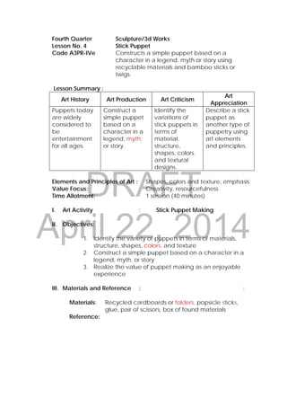 DRAFT
April 22, 2014
Fourth Quarter Sculpture/3d Works
Lesson No. 4 Stick Puppet
Code A3PR-IVe Constructs a simple puppet based on a
character in a legend, myth or story using
recyclable materials and bamboo sticks or
twigs.
 
Lesson Summary :
Art History Art Production Art Criticism
Art
Appreciation
Puppets today
are widely
considered to
be
entertainment
for all ages.
Construct a
simple puppet
based on a
character in a
legend, myth,
or story.
Identify the
variations of
stick puppets in
terms of
material,
structure,
shapes, colors,
and textural
designs.
Describe a stick
puppet as
another type of
puppetry using
art elements
and principles.
Elements and Principles of Art : Shapes, colors and texture, emphasis
Value Focus: Creativity, resourcefulness
Time Allotment: 1 session (40 minutes)
I. Art Activity : Stick Puppet Making
II. Objectives:
1. Identify the variety of puppets in terms of materials,
structure, shapes, colors, and texture
2. Construct a simple puppet based on a character in a
legend, myth, or story
3. Realize the value of puppet making as an enjoyable
experience
III. Materials and Reference : :
Materials: Recycled cardboards or folders, popsicle sticks,
glue, pair of scissors, box of found materials
Reference:
 