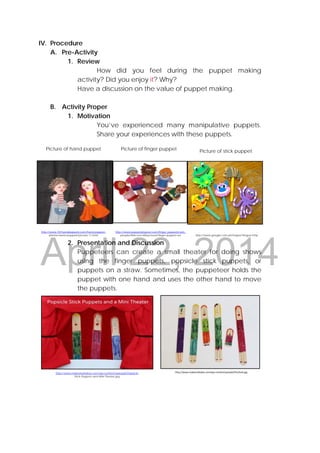 DRAFT
April 22, 2014
IV. Procedure
A. Pre-Activity
1. Review
How did you feel during the puppet making
activity? Did you enjoy it? Why?
Have a discussion on the value of puppet making.
B. Activity Proper
1. Motivation
You’ve experienced many manipulative puppets.
Share your experiences with these puppets.
 
                                        
 
                                                                
 
                                        
 
                                                                
2. Presentation and Discussion
Puppeteers can create a small theater for doing shows
using the finger puppets, popsicle stick puppets, or
puppets on a straw. Sometimes, the puppeteer holds the
puppet with one hand and uses the other hand to move
the puppets.
Picture of hand puppet Picture of finger puppet
http://www.makeandtakes.com/wp-content/uploads/Popsicle-
Stick-Puppets-and-Mini-Theater.jpg
http://www.makeandtakes.com/wp‐content/uploads/finished.jpg 
Picture of stick puppet
http://www.google.com.ph/imgres?imgurl=http:
http://www.puppetsbypost.com/finger_puppets/sets_
people/little-red-riding-hood-finger-puppet-set
http://www.101handpuppets.com/hand-puppet-
photos-hand-puppets/picture-11.html
 