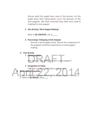 DRAFT
April 22, 2014
                                
                     
                                                                                                                                                                                                                                                                  
Discuss what the pupils have seen in the picture. Let the
pupils share their observations about the pictures of the
stick puppets. Ask what materials they think were used in
making the stick puppet.
3. Arts Activity:“Stick Puppet Making”
Refer to BE CREATIVE, LM, p._____.
4. Processing/ Critiquing of Arts Outputs
Present a short puppet show. Discuss the uniqueness of
the puppets and their experiences in stick puppet
making.
C. Post Activity
1. Generalization
Ask: How are you going to make a stick puppet?
2. Integration of Value
How did you show creativity in your works?
V. Assessment/Evaluation
Use a rubric to measure self creativity in stick puppet making.
Refer to BE PROUD, LM p.____
 