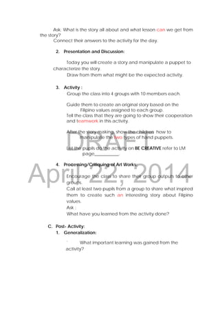 DRAFT
April 22, 2014
Ask: What is the story all about and what lesson can we get from
the story?
Connect their answers to the activity for the day.
2. Presentation and Discussion:
Today you will create a story and manipulate a puppet to
characterize the story.
Draw from them what might be the expected activity.
3. Activity :
Group the class into 4 groups with 10 members each.
Guide them to create an original story based on the
Filipino values assigned to each group.
Tell the class that they are going to show their cooperation
and teamwork in this activity.
After the story making, show the children how to
manipulate the two types of hand puppets.
Let the pupils do the activity on BE CREATIVE refer to LM
page___________.
4. Processing/Critiquing of Art Works:
Encourage the class to share their group outputs to other
groups.
Call at least two pupils from a group to share what inspired
them to create such an interesting story about Filipino
values.
Ask :
What have you learned from the activity done?
C. Post- Activity:
1. Generalization:
` What important learning was gained from the
activity?
 
