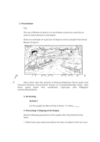 DRAFT
April 22, 2014
2. Presentation
Say:
The use of illusion of space is a technique or process used by an
artist to show distance and depth.
Show an example of a picture of objects and or people that shows
illusion of space.
Show them also the artwork of Manuel Baldemor (local artist) and
Giovanni Antonio Canal better known as Canaletto(foreign artist) who
have good works that emphasize cityscape and Philippine
community/daily life.
3. Art Activity
Activity 1
Let the pupils do the activity number 1 in LM p.______.
4. Processing/ Critiquing of Art Output
Ask the following questions to the pupils after they finished their
work:
1. What have you observed about the sizes of objects that are near
 