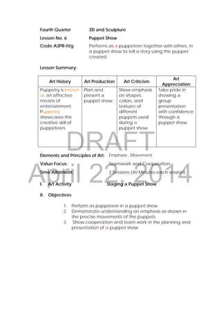DRAFT
April 22, 2014
Fourth Quarter 3D and Sculpture
Lesson No. 6 Puppet Show
Code A3PR-IVg Performs as a puppeteer together with others, in
a puppet show to tell a story using the puppet
created
Lesson Summary:
Art History Art Production Art Criticism
Art
Appreciation
Puppetry is known
as an effective
means of
entertainment.
Puppetry
showcases the
creative skill of
puppeteers
Plan and
present a
puppet show.
Show emphasis
on shapes,
colors, and
textures of
different
puppets used
during a
puppet show.
Take pride in
showing a
group
presentation
with confidence
through a
puppet show.
Elements and Principles of Art: Emphasis , Movement
Value Focus: Teamwork and Cooperation
Time Allotment: 2 Sessions (40 Minutes each session)
I. Art Activity Staging a Puppet Show
II. Objectives
1. Perform as puppeteer in a puppet show
2. Demonstrate understanding on emphasis as shown in
the precise movements of the puppets.
3. Show cooperation and team work in the planning and
presentation of a puppet show
 