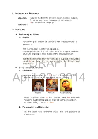 DRAFT
April 22, 2014
III. Materials and Reference
Materials: Puppets made in the previous lessons like sock puppet,
finger puppet, paper bag puppet, stick puppet,
and materials for the props
Reference:
IV. Procedure
A. Preliminary Activities
1. Review
Recall the past lessons on puppets. Ask the pupils what a
puppet is.
Ask them about their favorite puppet.
Let the pupils describe the colors, texture, shapes, and the
structure of puppet they made in the previous lesson.
Tell them that once they have made a puppet, it should be
used in a show to be appreciated by friends and
classmates.
B. Developmental Activities
1. Motivation
Make a guessing game in the form of puzzle identifying
the name of the famous puppets in the country.
                                         
Nicolo Arn Arn Kiko Matsing
These puppets seen in the movies and on television
including traditional puppets inspired so many children.
Have a sharing of ideas in class.
2. Presentation and Discussion
Let the pupils cite television shows that use puppets as
characters.
 