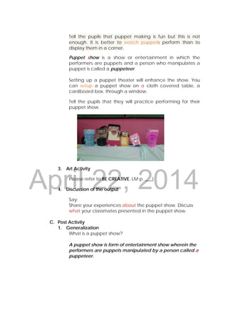 DRAFT
April 22, 2014
Tell the pupils that puppet making is fun but this is not
enough. It is better to watch puppets perform than to
display them in a corner.
Puppet show is a show or entertainment in which the
performers are puppets and a person who manipulates a
puppet is called a puppeteer.
Setting up a puppet theater will enhance the show. You
can setup a puppet show on a cloth covered table, a
cardboard box, through a window.
Tell the pupils that they will practice performing for their
puppet show.
3. Art Activity
Please refer to BE CREATIVE, LM p. ___)
4. Discussion of the output
Say:
Share your experiences about the puppet show. Discuss
what your classmates presented in the puppet show.
C. Post Activity
1. Generalization
What is a puppet show?
A puppet show is form of entertainment show wherein the
performers are puppets manipulated by a person called a
puppeteer.
 
