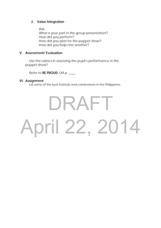 DRAFT
April 22, 2014
2. Value Integration
Ask:
What is your part in the group presentation?
How did you perform?
How did you plan for the puppet show?
How did you help one another?
V. Assessment/ Evaluation
Use the rubrics in assessing the pupil’s performance in the
puppet show?
Refer to BE PROUD, LM p. ____
VI. Assignment
List some of the best festivals and celebrations in the Philippines.
 
 