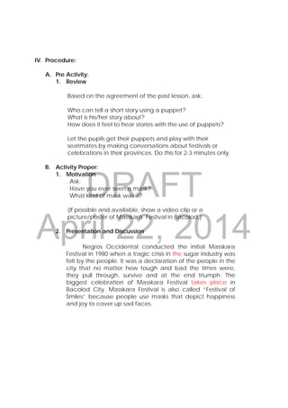 DRAFT
April 22, 2014
IV. Procedure:
A. Pre Activity:
1. Review
Based on the agreement of the past lesson, ask:
Who can tell a short story using a puppet?
What is his/her story about?
How does it feel to hear stories with the use of puppets?
Let the pupils get their puppets and play with their
seatmates by making conversations about festivals or
celebrations in their provinces. Do this for 2-3 minutes only.
B. Activity Proper:
1. Motivation
Ask:
Have you ever seen a mask?
What kind of mask was it?
(If possible and available, show a video clip or a
picture/poster of Masskara Festival in Bacolod.)
2. Presentation and Discussion
Negros Occidental conducted the initial Masskara
Festival in 1980 when a tragic crisis in the sugar industry was
felt by the people. It was a declaration of the people in the
city that no matter how tough and bad the times were,
they pull through, survive and at the end triumph. The
biggest celebration of Masskara Festival takes place in
Bacolod City. Masskara Festival is also called “Festival of
Smiles” because people use masks that depict happiness
and joy to cover up sad faces.
 