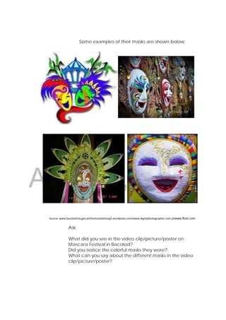 DRAFT
April 22, 2014
Some examples of their masks are shown below.
 
 
 
 
 
 
 
 
Source: www.bacolodcity.gov.ph/homestyleliving2.wordpress.com/www.digitalphotographer.com.phwww.flickr.com 
Ask:
What did you see in the video clip/picture/poster on
Mascara Festival in Bacolod?
Did you notice the colorful masks they wore?
What can you say about the different masks in the video
clip/picture/poster?
 