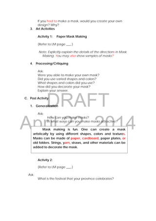 DRAFT
April 22, 2014  Mask making is fun. One can create a mask
artistically by using different shapes, colors and textures.
Masks can be made of paper, cardboard, paper plates, or
old folders. Strings, yarn, straws, and other materials can be
added to decorate the mask.
If you had to make a mask, would you create your own
design? Why?
3. Art Activities
Activity 1: Paper Mask Making
(Refer to LM page ___.)
Note: Explicitly explain the details of the directions in Mask
Making. You may also show samples of masks?
4. Processing/Critiquing
Ask:
Were you able to make your own mask?
Did you use varied shapes and colors?
What shapes and colors did you use?
How did you decorate your mask?
Explain your answer.
C. Post Activity
1. Generalization
Ask:
How can you make masks?
In what ways can you make masks attractive?
Activity 2:
(Refer to LM page ___.)
Ask:
What is the festival that your province celebrates?
 