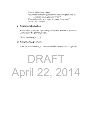 DRAFT
April 22, 2014
What is the festival about?
How do you involve yourself in celebrating festivals or
celebrations in your province?
What values did you learn from our discussion?
Explain your answer?
V. Assessment/Evaluation:
Answer the questions by shading the box of the correct answer
with any of the primary colors.
(Refer to LM page ___.)
VI. Assignment/Agreement:
Look for another design of masks and identify where it originated.
 
