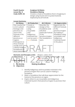 DRAFT
April 22, 2014
Fourth Quarter Sculpture/3d Works
Lesson No. 8 Headdress Making
Code A3PR -IVi Creates a mask or headdress that is imaginary in
design using found and recycled material,
inspired by local Festivals
 
Lesson Summary:
Art History Art Production Art Criticism Art Appreciation
Our country has
a rich cultural
heritage and
practices as
seen in the
festivals in the
different
provinces or
regions.
Participants to
these festivals
usually wear
colorful masks or
headdresses in
street dancing.
Create a
headdress
using
recyclable
and
indigenous
materials that
can be worn in
local festivals.
Describe the
design of the
headdress and
tell what
particular festival
in the
province/region
the headdress is
worn.
Appreciate the
different festivals
in the
province/region
by making a
headdress using
recyclable and
indigenous
materials found
in the place.
 
Elements and Principles of Art: Shapes, colors, form
Value Focus: Appreciation of one’s artworks and
those of others.
Time Allotment: 1 session (40 minutes)
 
I. Art Activity Making Headdress
II. Objectives
1. Identify indigenous and recyclable materials in the
province/region that can be used in making a
headdress.
2. Make a headdress that will show appreciation for the
festival of the province or region.
3. Inspire others to use recyclable and indigenous
materials found in their province/region to promote their
culture.
 