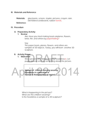 DRAFT
April 22, 2014
III. Materials and Reference
Materials: glue/paste, scissors, stapler, pictures, crayon, ruler,
old folders/cardboards, rubber bands,
Reference:
IV. Procedure
A. Preparatory Activity:
1. Review
Ask: Have you tried making boats airplanes, flowers,
birds, fish, and others by paperfolding?
Say:
The paper boats, planes, flowers, and others are
samples of 3D objects. Today, you will learn another 3D
sculpture.
B. Activity Proper
1. Motivation
Show pictures of children wearing headdresses. Let
pupils observe and say something about the picture.
(picture of children dancing wearing
headdress in celebration of
Festival in their province or region)
What is happening in the picture?
What are the children wearing?
Is the headdress a sample of a 3D sculpture?
 
